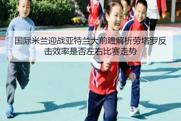 国际米兰迎战亚特兰大前瞻解析劳塔罗反击效率是否左右比赛走势