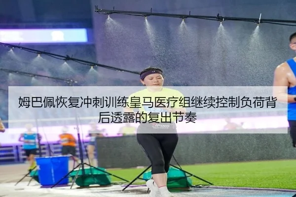 姆巴佩恢复冲刺训练皇马医疗组继续控制负荷背后透露的复出节奏